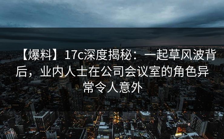 【爆料】17c深度揭秘:一起草风波背后,业内人士在公司会议室的角色异常令人意外 【爆料】17c深度揭秘:一起草风波背后,业内人士在公司会议室的角色异常令人意外