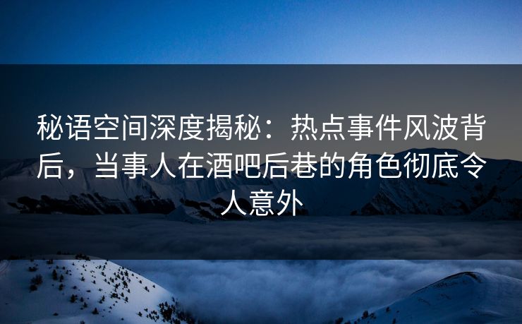 秘语空间深度揭秘：热点事件风波背后，当事人在酒吧后巷的角色彻底令人意外