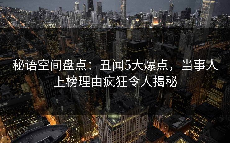 秘语空间盘点:丑闻5大爆点,当事人上榜理由疯狂令人揭秘 秘语空间盘点:丑闻5大爆点,当事人上榜理由疯狂令人揭秘