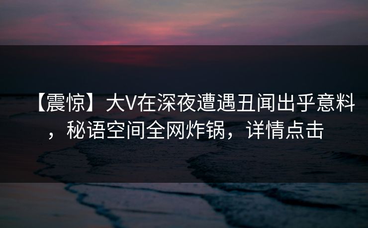 【震惊】大V在深夜遭遇丑闻出乎意料,秘语空间全网炸锅,详情点击 【震惊】大V在深夜遭遇丑闻出乎意料,秘语空间全网炸锅,详情点击