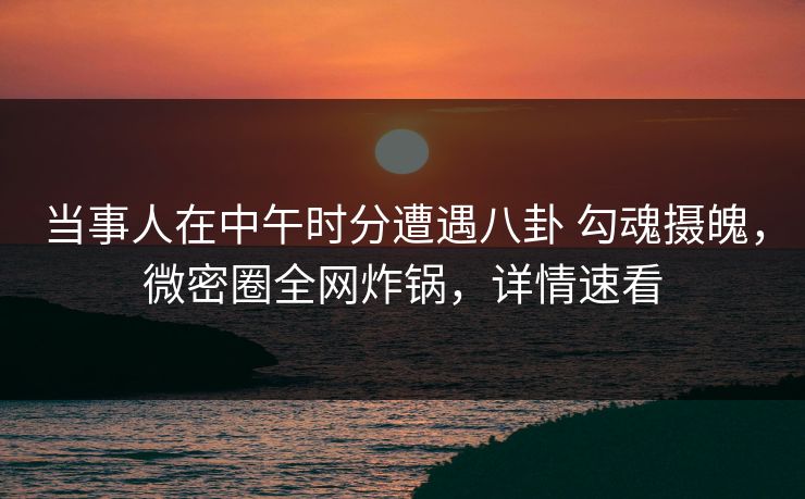 当事人在中午时分遭遇八卦 勾魂摄魄，微密圈全网炸锅，详情速看