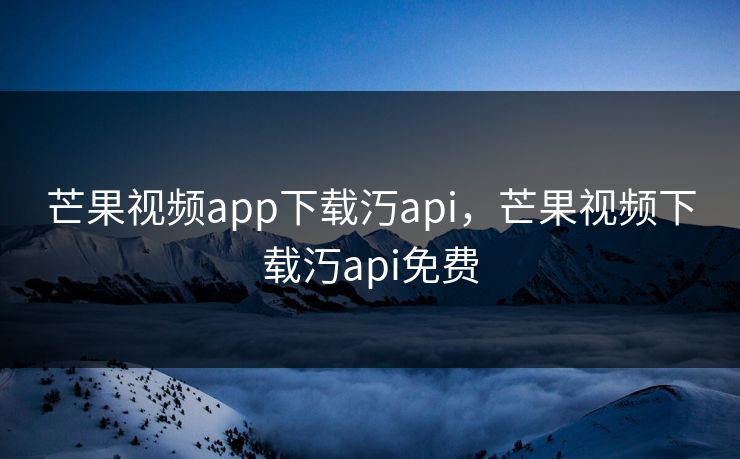 芒果视频app下载汅api,芒果视频下载汅api免费 芒果视频app下载汅api,芒果视频下载汅api免费