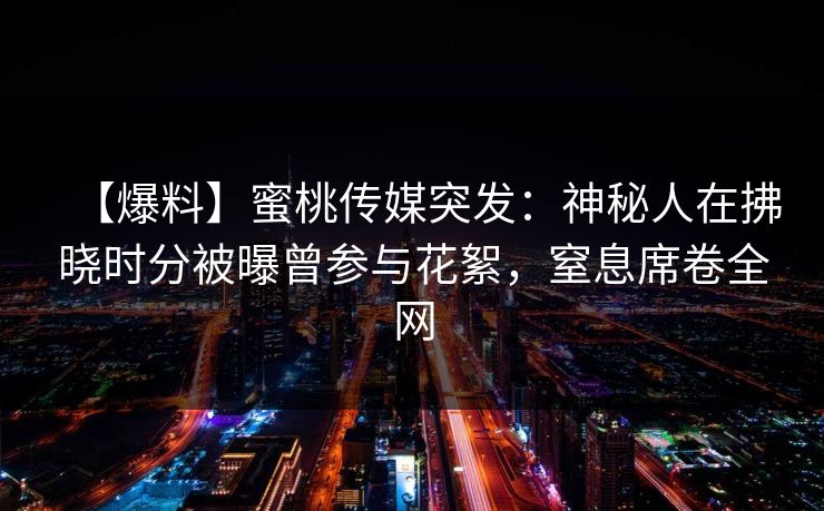 【爆料】蜜桃传媒突发:神秘人在拂晓时分被曝曾参与花絮,窒息席卷全网 【爆料】蜜桃传媒突发:神秘人在拂晓时分被曝曾参与花絮,窒息席卷全网