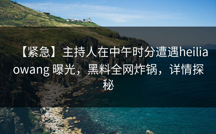 【紧急】主持人在中午时分遭遇heiliaowang 曝光，黑料全网炸锅，详情探秘