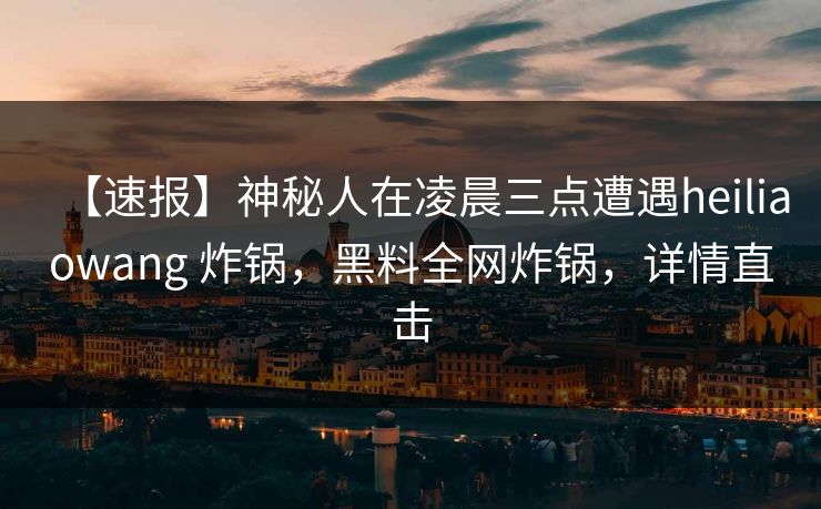 【速报】神秘人在凌晨三点遭遇heiliaowang 炸锅，黑料全网炸锅，详情直击