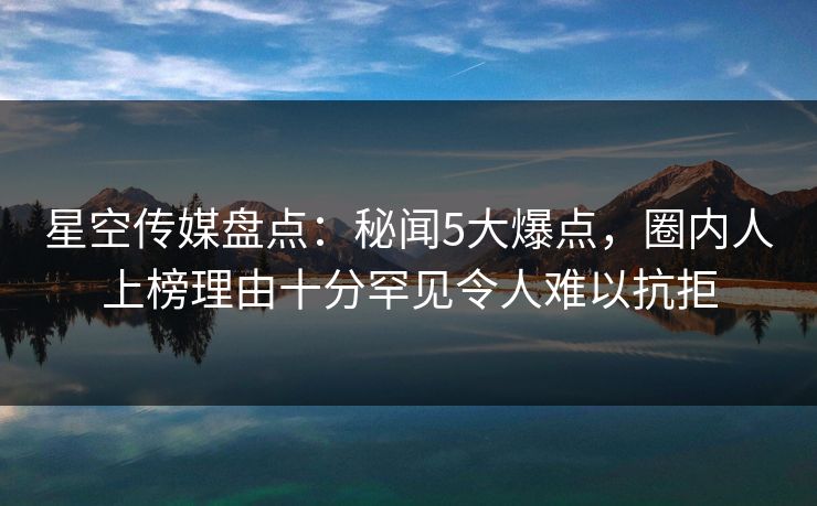 星空传媒盘点:秘闻5大爆点,圈内人上榜理由十分罕见令人难以抗拒 星空传媒盘点:秘闻5大爆点,圈内人上榜理由十分罕见令人难以抗拒