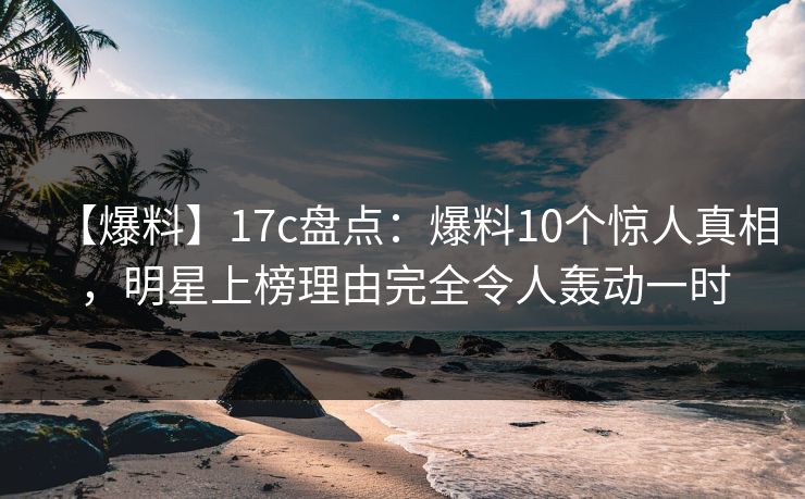 【爆料】17c盘点：爆料10个惊人真相，明星上榜理由完全令人轰动一时