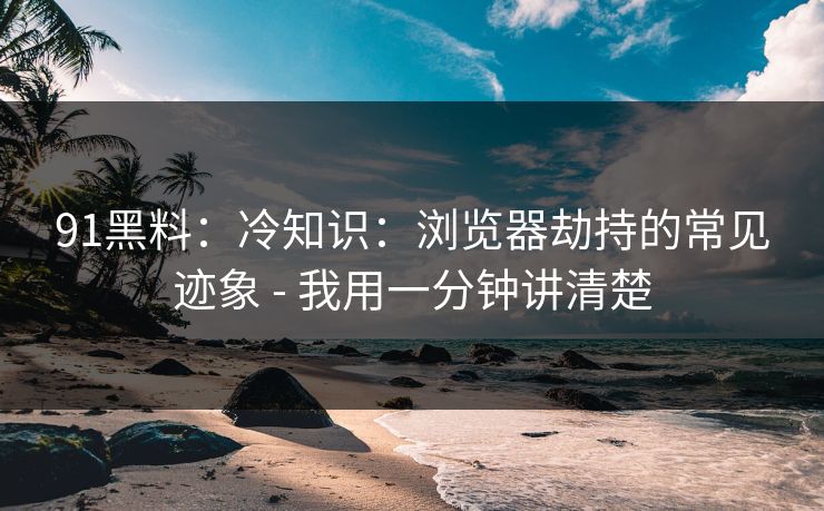 91黑料：冷知识：浏览器劫持的常见迹象 - 我用一分钟讲清楚