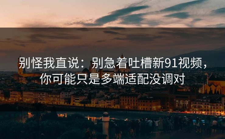 别怪我直说：别急着吐槽新91视频，你可能只是多端适配没调对