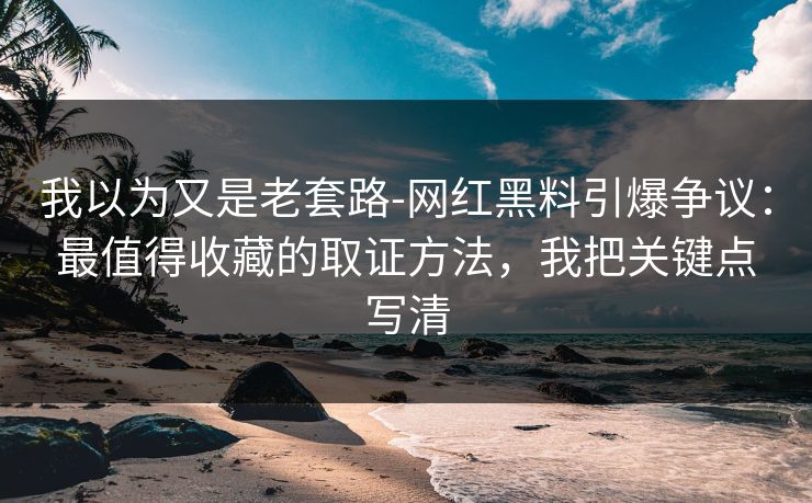 我以为又是老套路-网红黑料引爆争议:最值得收藏的取证方法,我把关键点写清 我以为又是老套路-网红黑料引爆争议:最值得收藏的取证方法,我把关键点写清