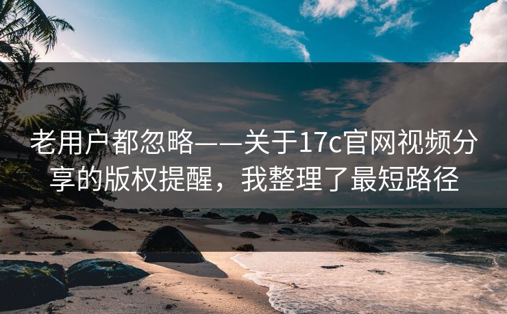 老用户都忽略——关于17c官网视频分享的版权提醒，我整理了最短路径