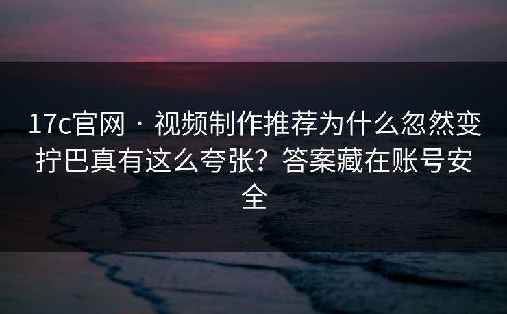17c官网 · 视频制作推荐为什么忽然变拧巴真有这么夸张？答案藏在账号安全