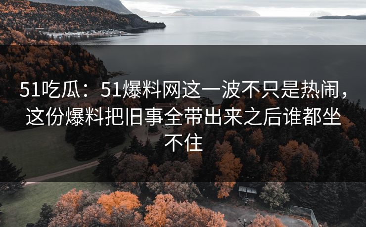 51吃瓜：51爆料网这一波不只是热闹，这份爆料把旧事全带出来之后谁都坐不住