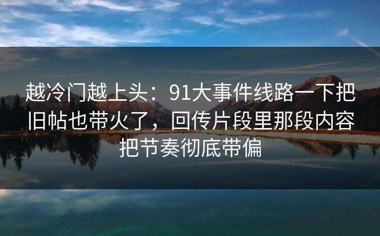 越冷门越上头:91大事件线路一下把旧帖也带火了,回传片段里那段内容把节奏彻底带偏 越冷门越上头:91大事件线路一下把旧帖也带火了,回传片段里那段内容把节奏彻底带偏