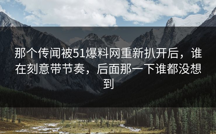 那个传闻被51爆料网重新扒开后，谁在刻意带节奏，后面那一下谁都没想到